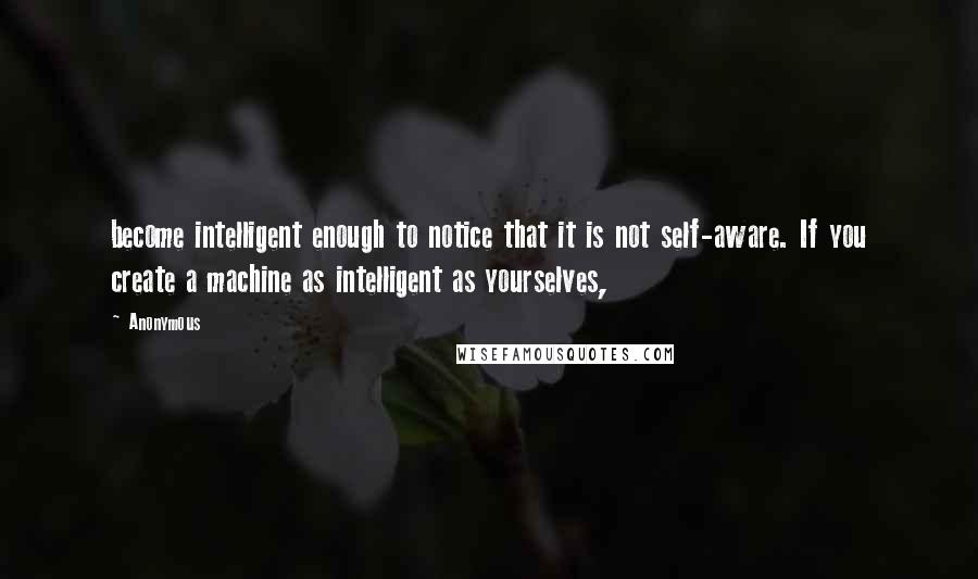 Anonymous Quotes: become intelligent enough to notice that it is not self-aware. If you create a machine as intelligent as yourselves,