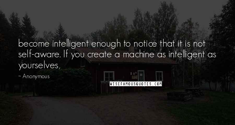 Anonymous Quotes: become intelligent enough to notice that it is not self-aware. If you create a machine as intelligent as yourselves,