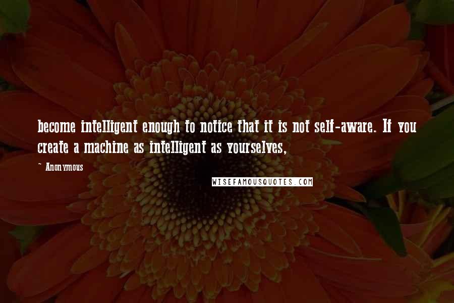 Anonymous Quotes: become intelligent enough to notice that it is not self-aware. If you create a machine as intelligent as yourselves,