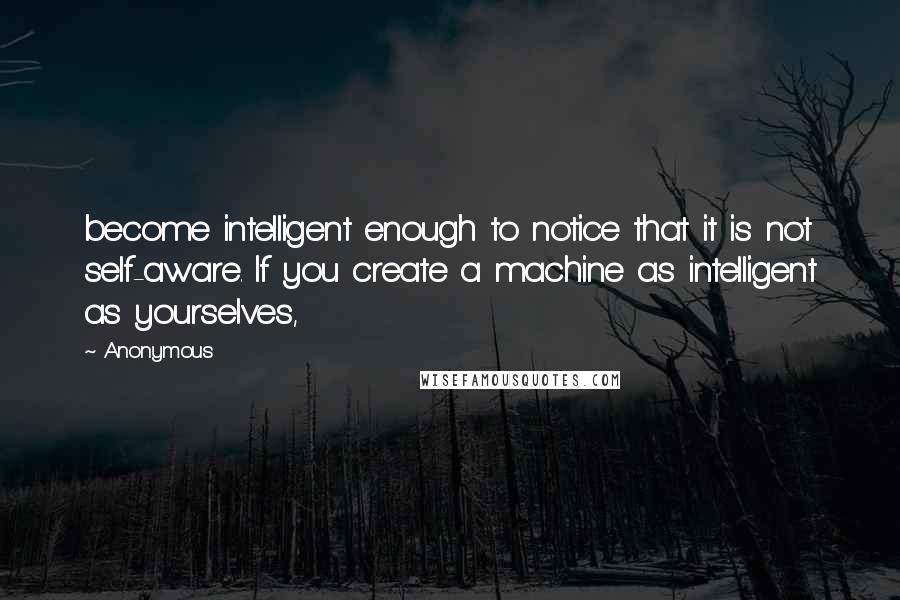 Anonymous Quotes: become intelligent enough to notice that it is not self-aware. If you create a machine as intelligent as yourselves,