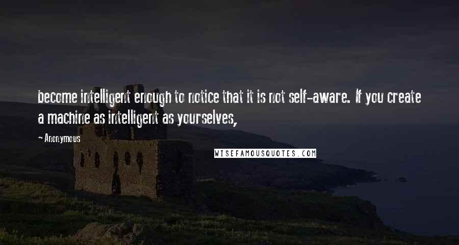 Anonymous Quotes: become intelligent enough to notice that it is not self-aware. If you create a machine as intelligent as yourselves,