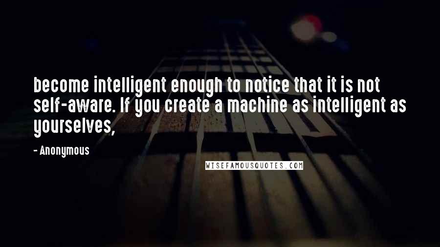 Anonymous Quotes: become intelligent enough to notice that it is not self-aware. If you create a machine as intelligent as yourselves,