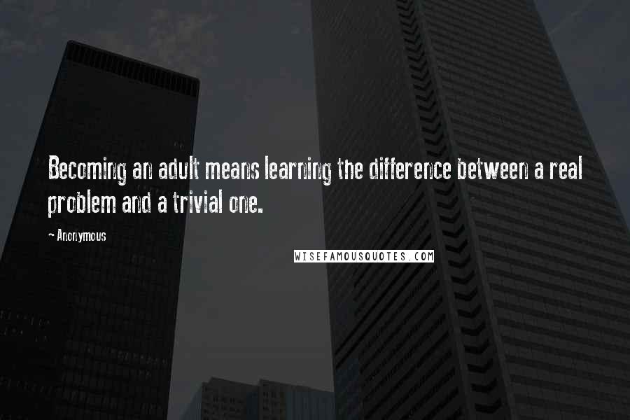 Anonymous Quotes: Becoming an adult means learning the difference between a real problem and a trivial one.