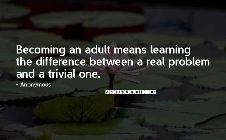Anonymous Quotes: Becoming an adult means learning the difference between a real problem and a trivial one.