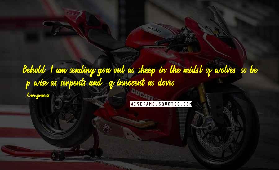 Anonymous Quotes: Behold, I am sending you out as sheep in the midst of wolves, so be p wise as serpents and q innocent as doves.