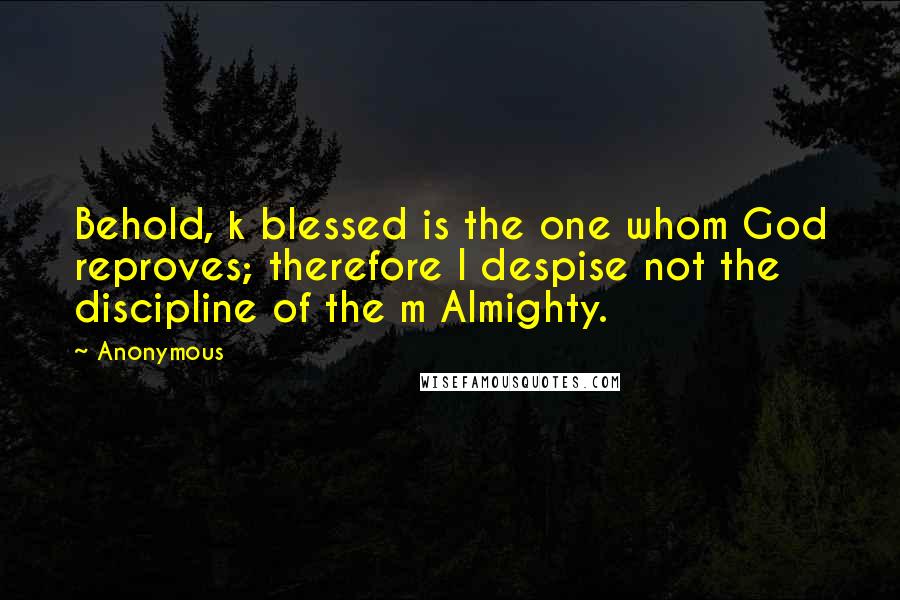 Anonymous Quotes: Behold, k blessed is the one whom God reproves; therefore l despise not the discipline of the m Almighty.