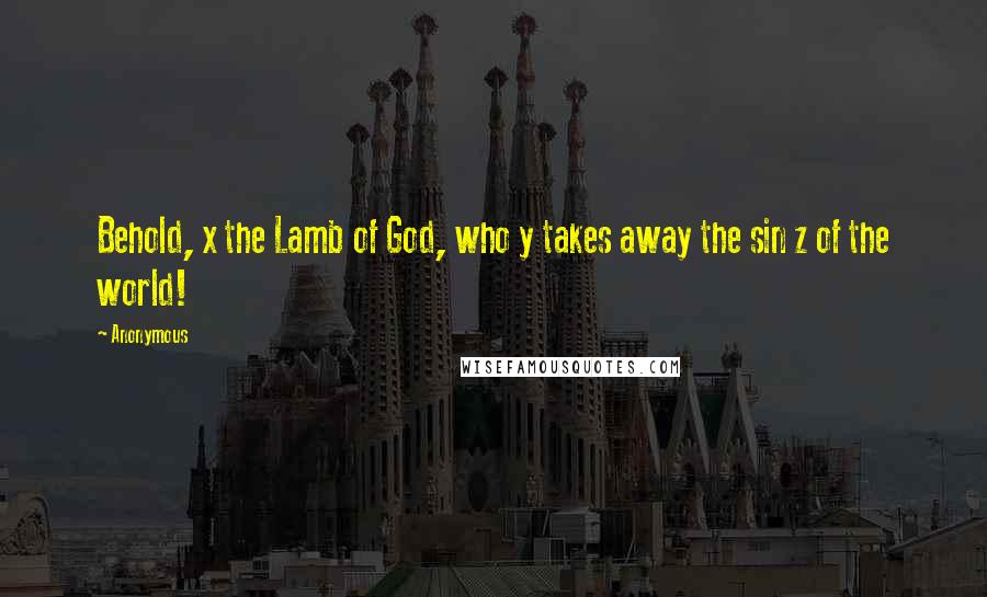 Anonymous Quotes: Behold, x the Lamb of God, who y takes away the sin z of the world!