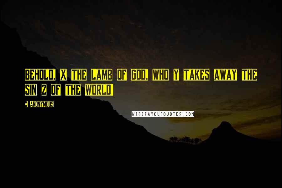 Anonymous Quotes: Behold, x the Lamb of God, who y takes away the sin z of the world!