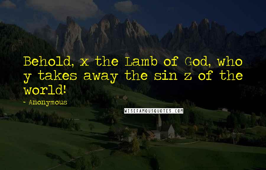 Anonymous Quotes: Behold, x the Lamb of God, who y takes away the sin z of the world!