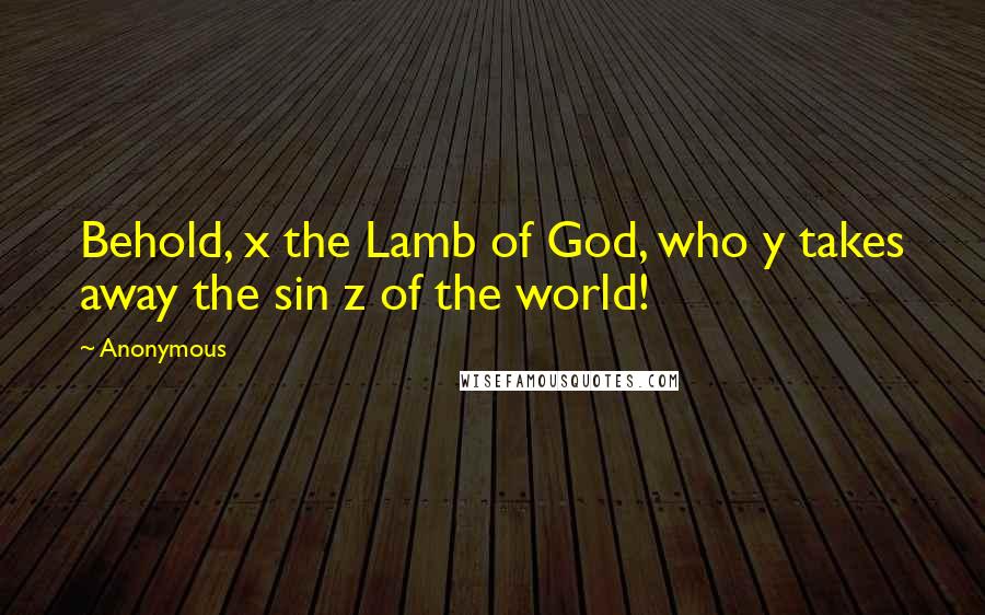 Anonymous Quotes: Behold, x the Lamb of God, who y takes away the sin z of the world!