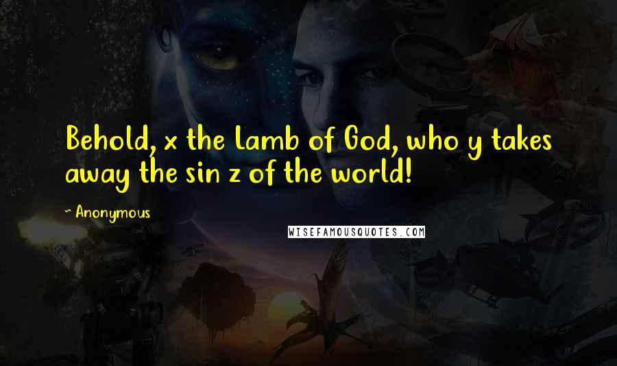 Anonymous Quotes: Behold, x the Lamb of God, who y takes away the sin z of the world!