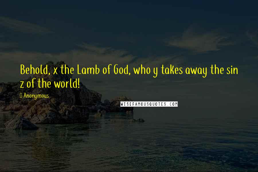 Anonymous Quotes: Behold, x the Lamb of God, who y takes away the sin z of the world!