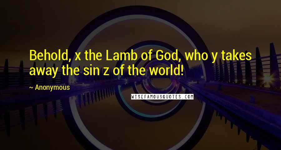 Anonymous Quotes: Behold, x the Lamb of God, who y takes away the sin z of the world!