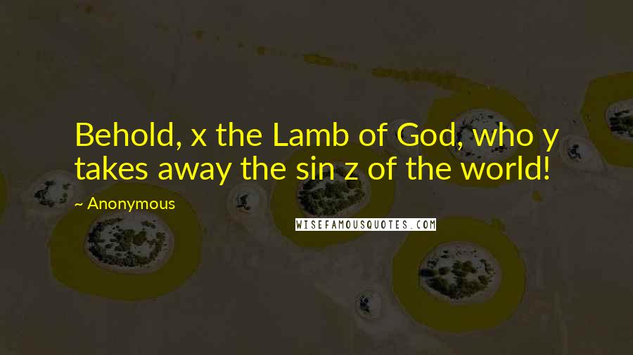 Anonymous Quotes: Behold, x the Lamb of God, who y takes away the sin z of the world!