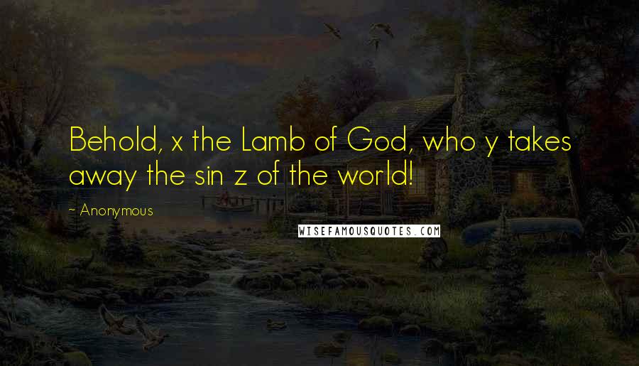 Anonymous Quotes: Behold, x the Lamb of God, who y takes away the sin z of the world!