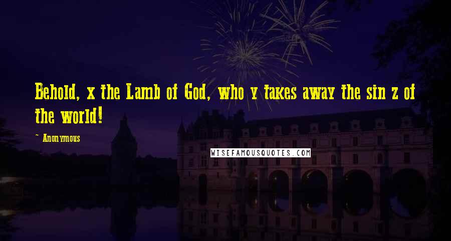 Anonymous Quotes: Behold, x the Lamb of God, who y takes away the sin z of the world!