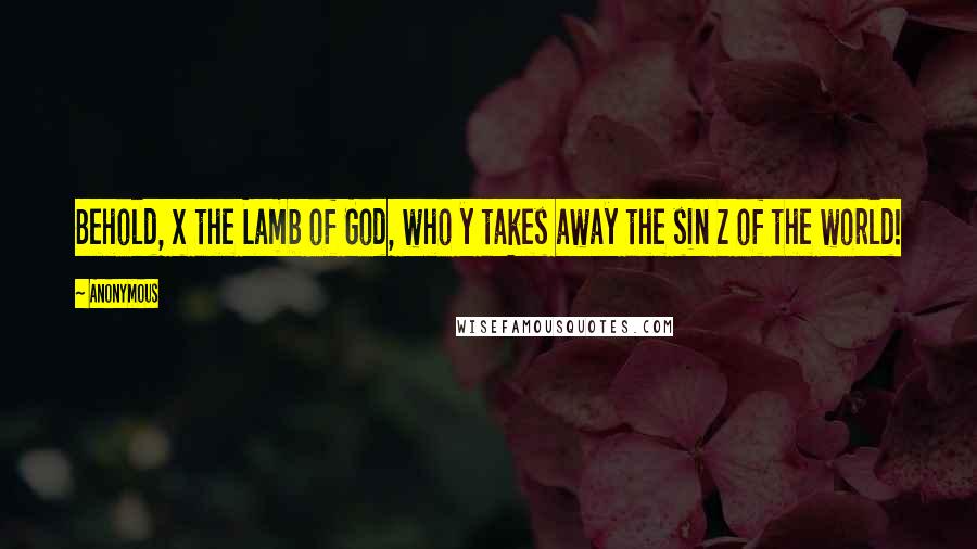 Anonymous Quotes: Behold, x the Lamb of God, who y takes away the sin z of the world!
