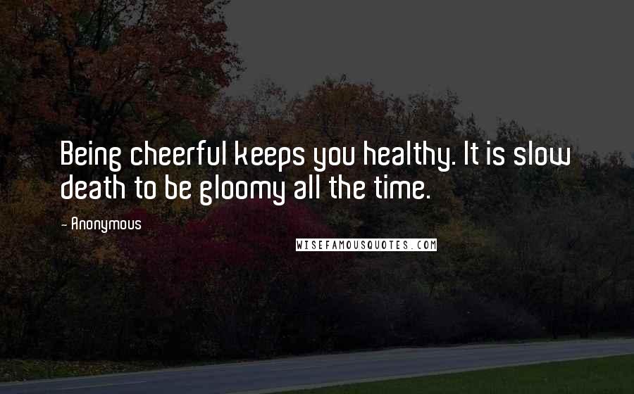 Anonymous Quotes: Being cheerful keeps you healthy. It is slow death to be gloomy all the time.