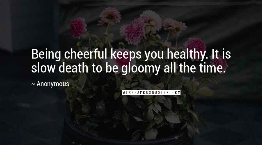Anonymous Quotes: Being cheerful keeps you healthy. It is slow death to be gloomy all the time.