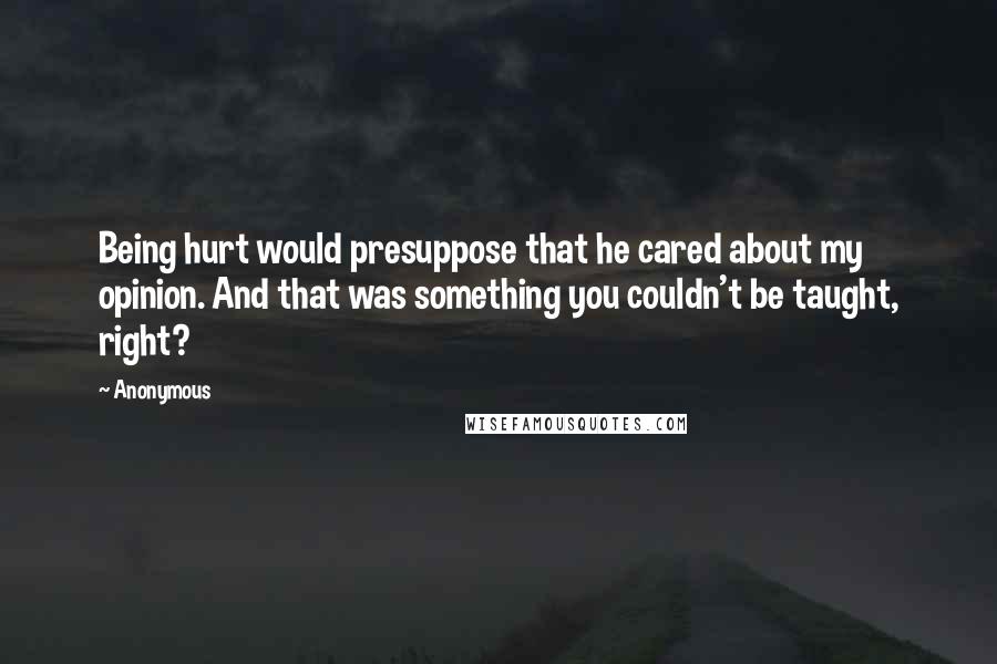 Anonymous Quotes: Being hurt would presuppose that he cared about my opinion. And that was something you couldn't be taught, right?