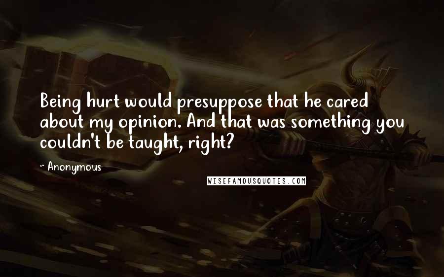 Anonymous Quotes: Being hurt would presuppose that he cared about my opinion. And that was something you couldn't be taught, right?