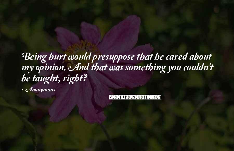 Anonymous Quotes: Being hurt would presuppose that he cared about my opinion. And that was something you couldn't be taught, right?