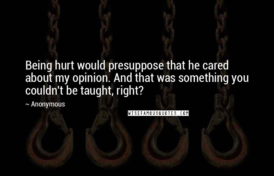 Anonymous Quotes: Being hurt would presuppose that he cared about my opinion. And that was something you couldn't be taught, right?