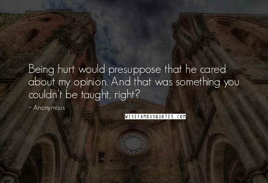 Anonymous Quotes: Being hurt would presuppose that he cared about my opinion. And that was something you couldn't be taught, right?