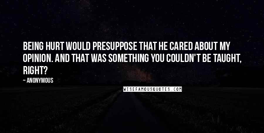 Anonymous Quotes: Being hurt would presuppose that he cared about my opinion. And that was something you couldn't be taught, right?