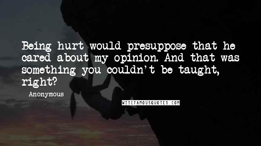 Anonymous Quotes: Being hurt would presuppose that he cared about my opinion. And that was something you couldn't be taught, right?