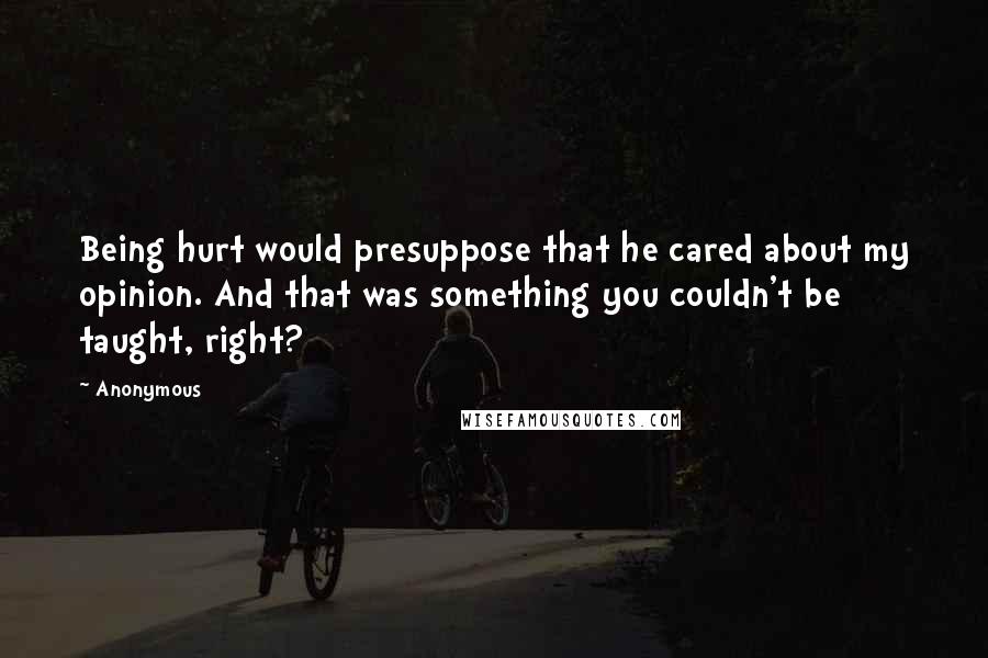 Anonymous Quotes: Being hurt would presuppose that he cared about my opinion. And that was something you couldn't be taught, right?