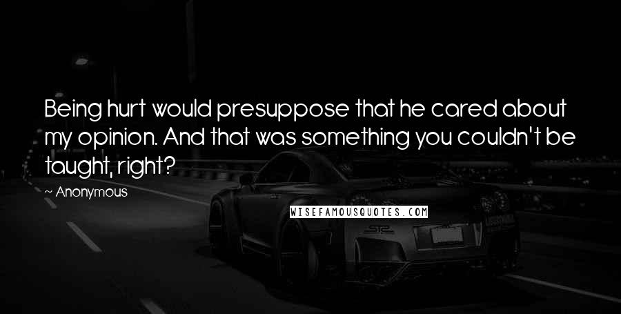 Anonymous Quotes: Being hurt would presuppose that he cared about my opinion. And that was something you couldn't be taught, right?