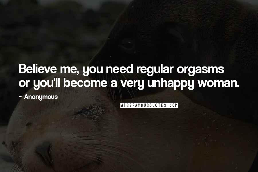 Anonymous Quotes: Believe me, you need regular orgasms or you'll become a very unhappy woman.