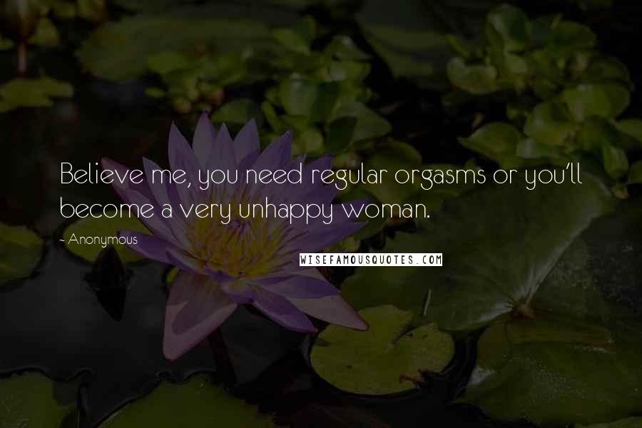 Anonymous Quotes: Believe me, you need regular orgasms or you'll become a very unhappy woman.