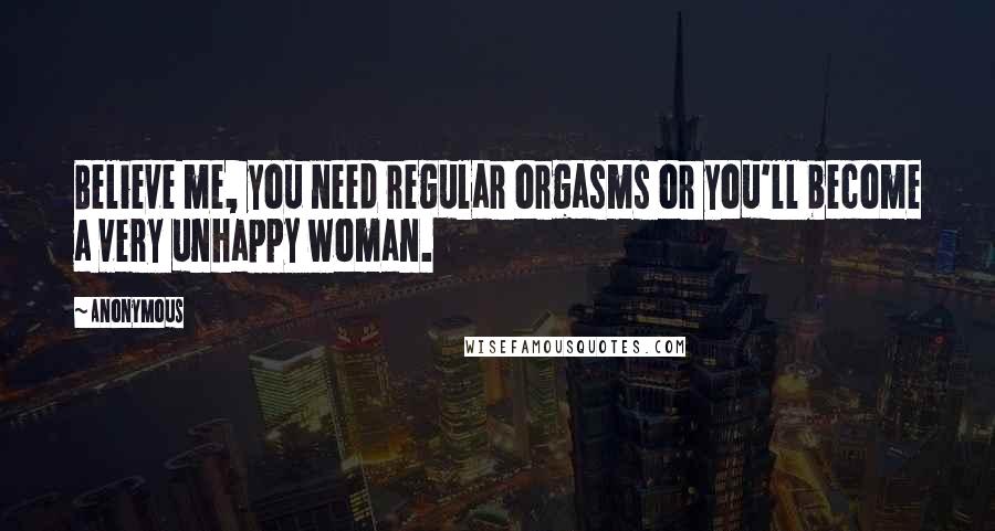 Anonymous Quotes: Believe me, you need regular orgasms or you'll become a very unhappy woman.