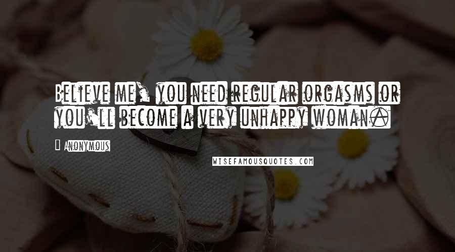 Anonymous Quotes: Believe me, you need regular orgasms or you'll become a very unhappy woman.