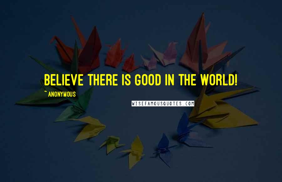 Anonymous Quotes: BElieve THEre is GOOD IN THE WORLD!