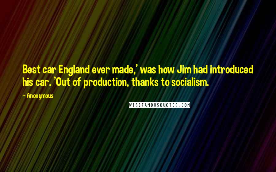 Anonymous Quotes: Best car England ever made,' was how Jim had introduced his car. 'Out of production, thanks to socialism.