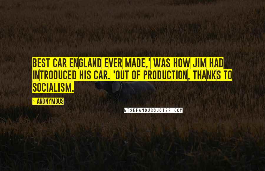 Anonymous Quotes: Best car England ever made,' was how Jim had introduced his car. 'Out of production, thanks to socialism.