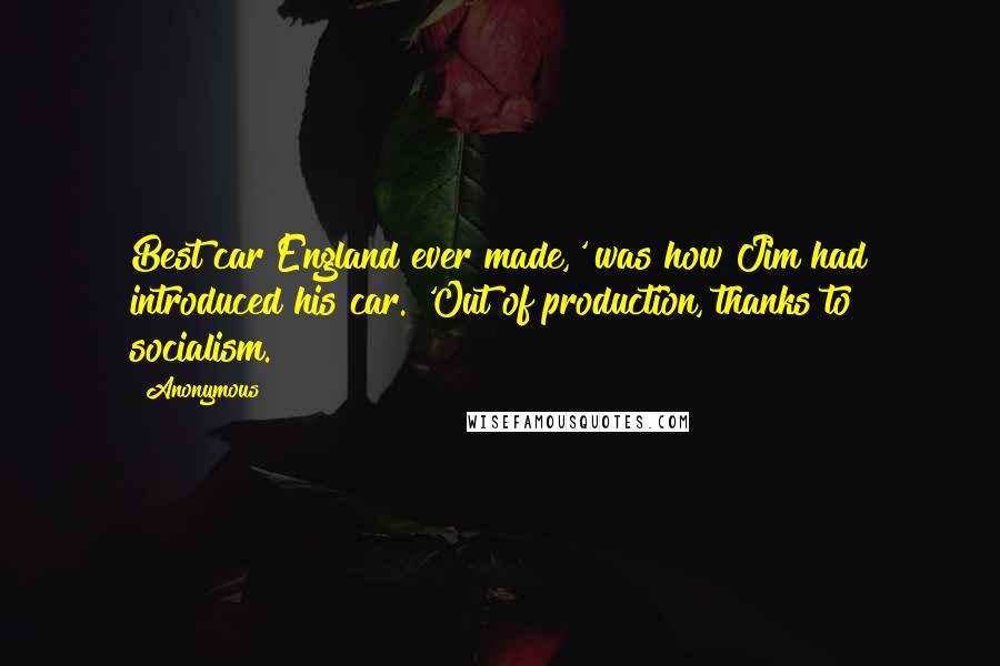 Anonymous Quotes: Best car England ever made,' was how Jim had introduced his car. 'Out of production, thanks to socialism.