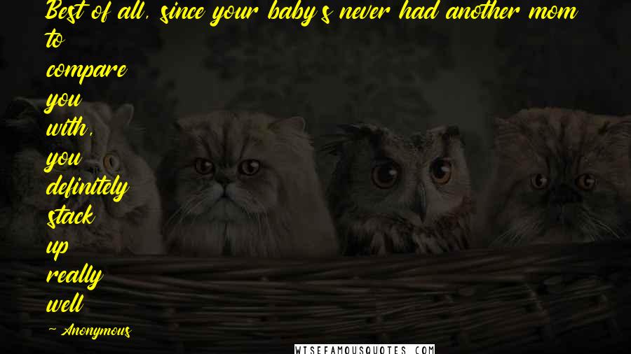 Anonymous Quotes: Best of all, since your baby's never had another mom to compare you with, you definitely stack up really well