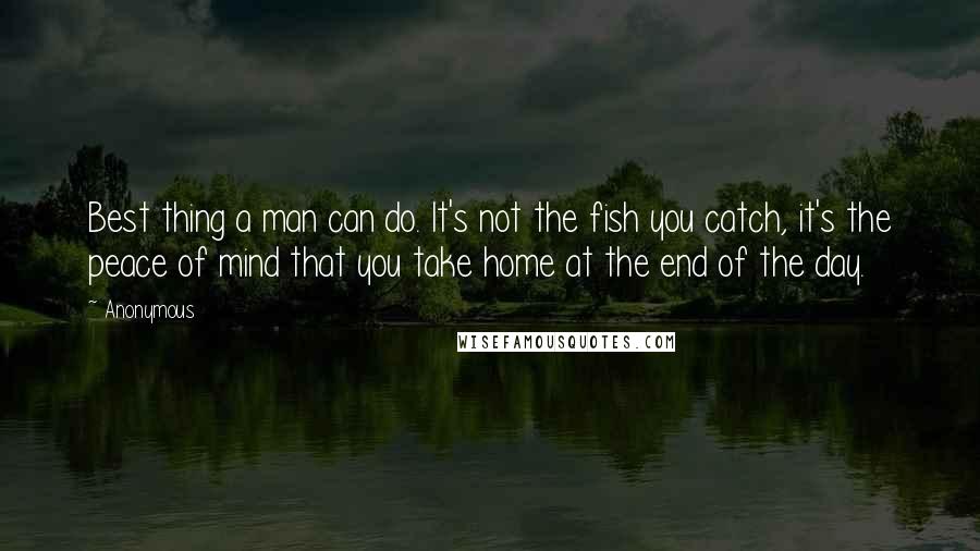 Anonymous Quotes: Best thing a man can do. It's not the fish you catch, it's the peace of mind that you take home at the end of the day.