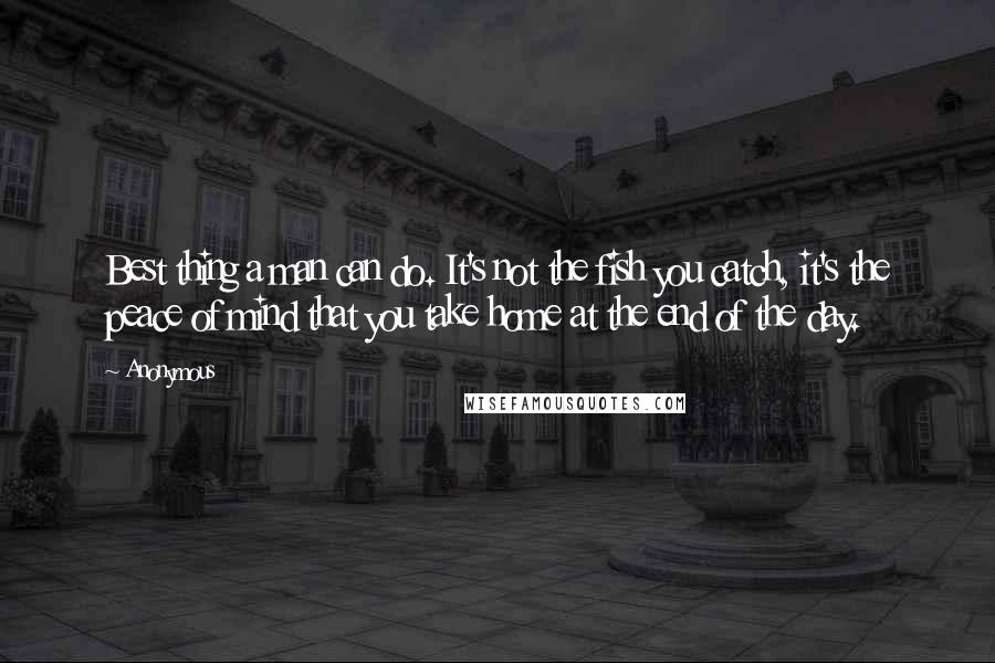 Anonymous Quotes: Best thing a man can do. It's not the fish you catch, it's the peace of mind that you take home at the end of the day.