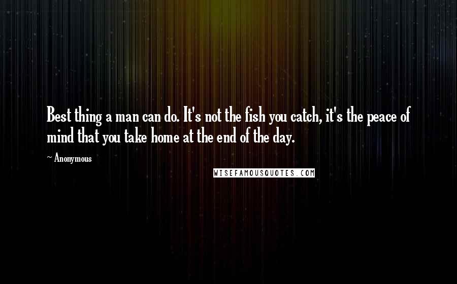 Anonymous Quotes: Best thing a man can do. It's not the fish you catch, it's the peace of mind that you take home at the end of the day.