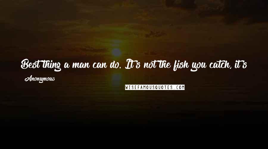 Anonymous Quotes: Best thing a man can do. It's not the fish you catch, it's the peace of mind that you take home at the end of the day.