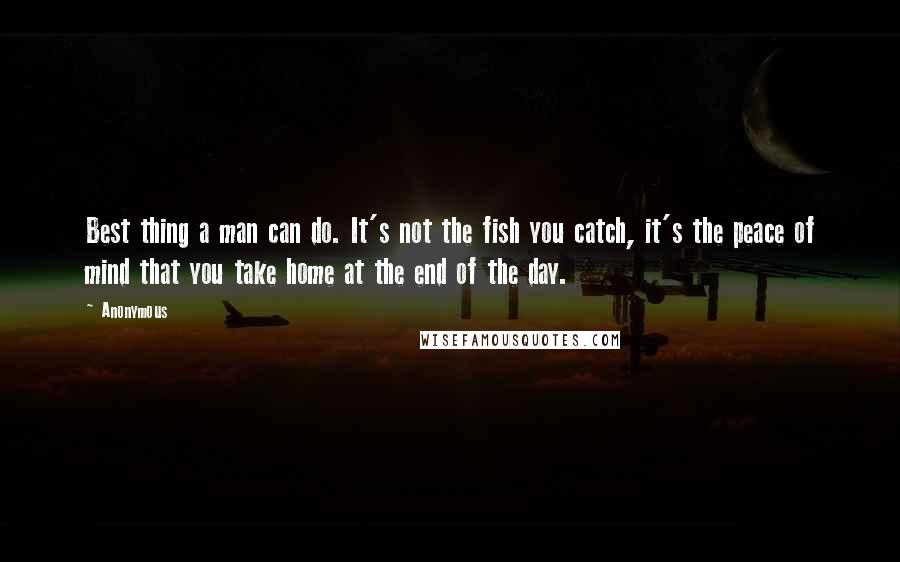 Anonymous Quotes: Best thing a man can do. It's not the fish you catch, it's the peace of mind that you take home at the end of the day.