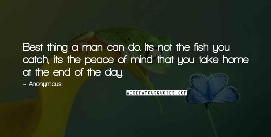Anonymous Quotes: Best thing a man can do. It's not the fish you catch, it's the peace of mind that you take home at the end of the day.