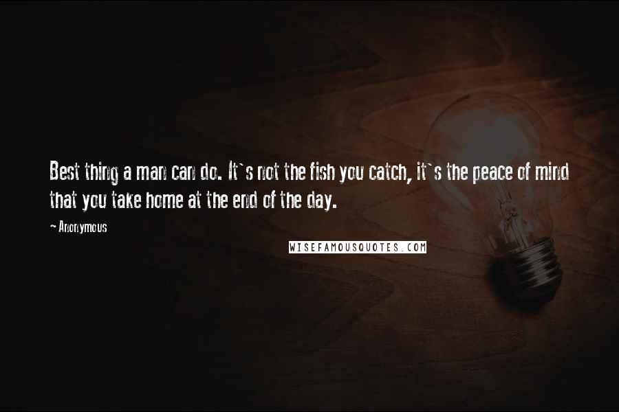 Anonymous Quotes: Best thing a man can do. It's not the fish you catch, it's the peace of mind that you take home at the end of the day.
