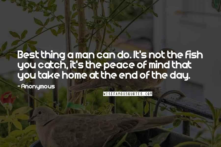 Anonymous Quotes: Best thing a man can do. It's not the fish you catch, it's the peace of mind that you take home at the end of the day.