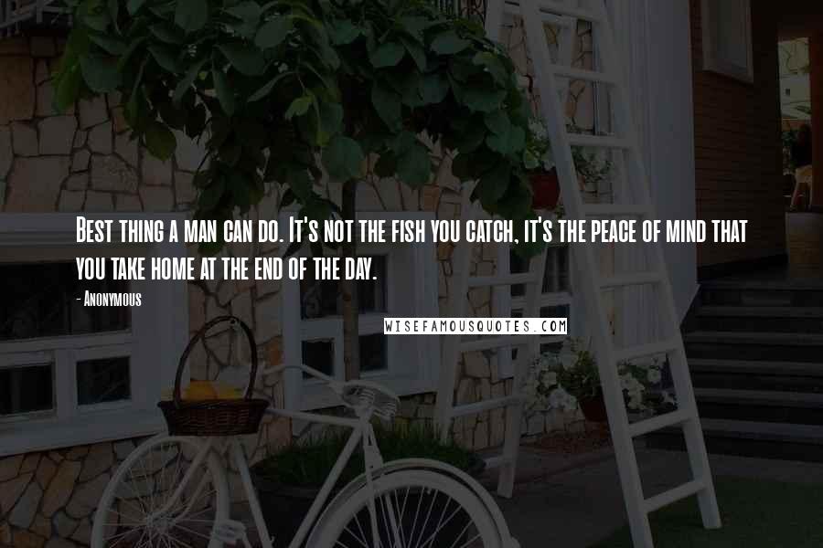 Anonymous Quotes: Best thing a man can do. It's not the fish you catch, it's the peace of mind that you take home at the end of the day.